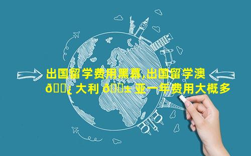 出国留学费用黑幕,出国留学澳 🌿 大利 🐱 亚一年费用大概多少钱